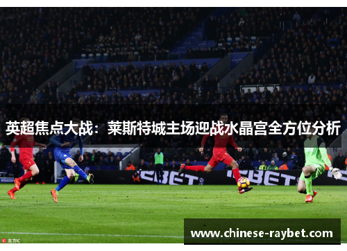 英超焦点大战:莱斯特城主场迎战水晶宫全方位分析 英超焦点大战:莱斯特城主场迎战水晶宫全方位分析