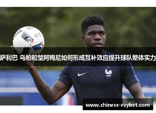 萨利巴 乌帕和楚阿梅尼如何形成互补效应提升球队整体实力 萨利巴 乌帕和楚阿梅尼如何形成互补效应提升球队整体实力