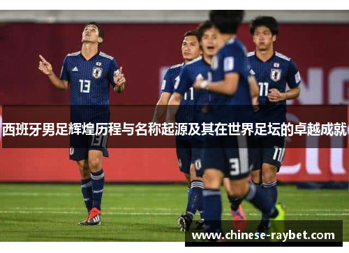西班牙男足辉煌历程与名称起源及其在世界足坛的卓越成就 西班牙男足辉煌历程与名称起源及其在世界足坛的卓越成就
