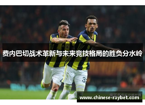 费内巴切战术革新与未来竞技格局的胜负分水岭 费内巴切战术革新与未来竞技格局的胜负分水岭
