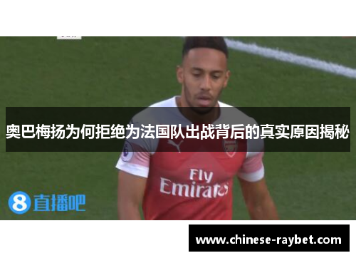 奥巴梅扬为何拒绝为法国队出战背后的真实原因揭秘 奥巴梅扬为何拒绝为法国队出战背后的真实原因揭秘