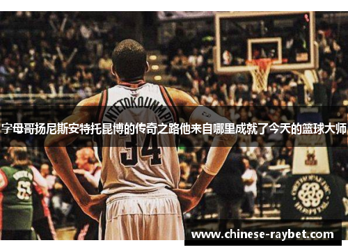 字母哥扬尼斯安特托昆博的传奇之路他来自哪里成就了今天的篮球大师 字母哥扬尼斯安特托昆博的传奇之路他来自哪里成就了今天的篮球大师