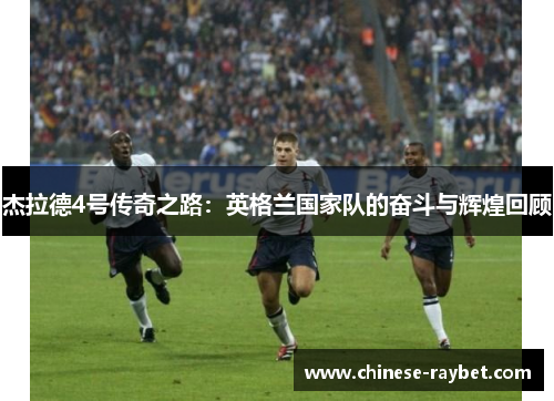 杰拉德4号传奇之路:英格兰国家队的奋斗与辉煌回顾 杰拉德4号传奇之路:英格兰国家队的奋斗与辉煌回顾