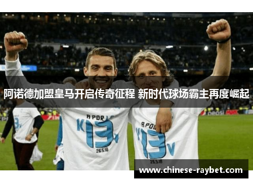 阿诺德加盟皇马开启传奇征程 新时代球场霸主再度崛起 阿诺德加盟皇马开启传奇征程 新时代球场霸主再度崛起