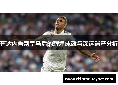 齐达内告别皇马后的辉煌成就与深远遗产分析 齐达内告别皇马后的辉煌成就与深远遗产分析