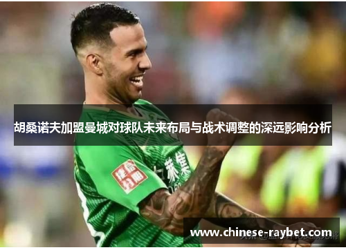 胡桑诺夫加盟曼城对球队未来布局与战术调整的深远影响分析 胡桑诺夫加盟曼城对球队未来布局与战术调整的深远影响分析