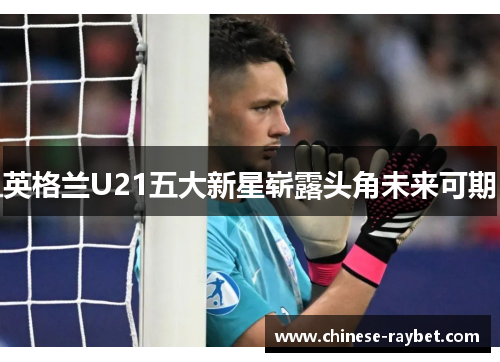 英格兰U21五大新星崭露头角未来可期 英格兰U21五大新星崭露头角未来可期