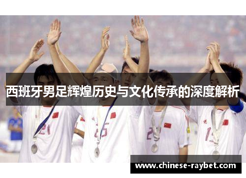 西班牙男足辉煌历史与文化传承的深度解析