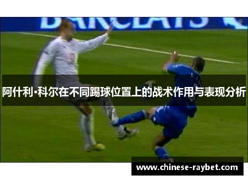 阿什利·科尔在不同踢球位置上的战术作用与表现分析 阿什利·科尔在不同踢球位置上的战术作用与表现分析