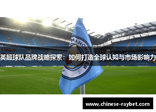 英超球队品牌战略探索:如何打造全球认知与市场影响力 英超球队品牌战略探索:如何打造全球认知与市场影响力