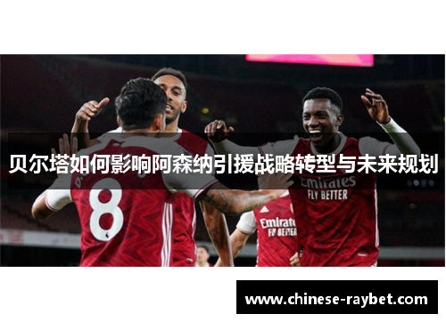 贝尔塔如何影响阿森纳引援战略转型与未来规划