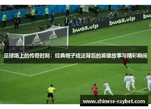 足球场上的传奇时刻：经典帽子戏法背后的英雄故事与精彩瞬间