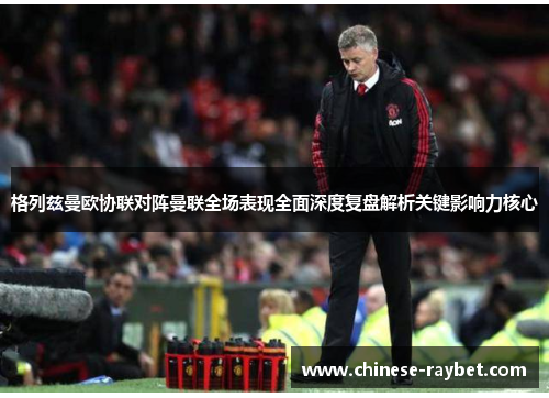 格列兹曼欧协联对阵曼联全场表现全面深度复盘解析关键影响力核心