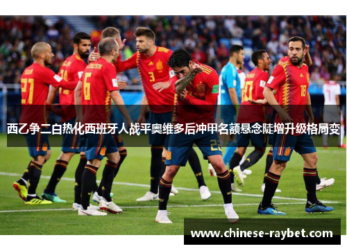 西乙争二白热化西班牙人战平奥维多后冲甲名额悬念陡增升级格局变